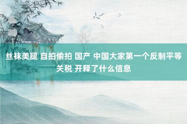丝袜美腿 自拍偷拍 国产 中国大家第一个反制平等关税 开释了什么信息