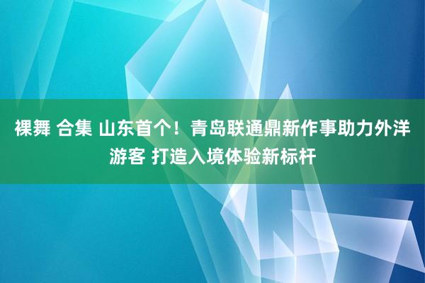 裸舞 合集 山东首个！青岛联通鼎新作事助力外洋游客 打造入境体验新标杆