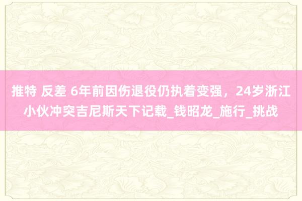 推特 反差 6年前因伤退役仍执着变强，24岁浙江小伙冲突吉尼斯天下记载_钱昭龙_施行_挑战