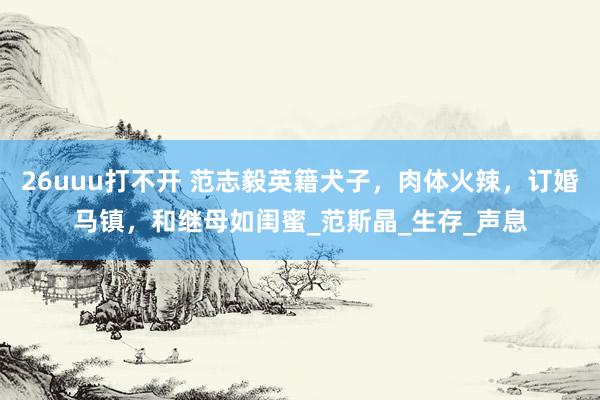 26uuu打不开 范志毅英籍犬子，肉体火辣，订婚马镇，和继母如闺蜜_范斯晶_生存_声息