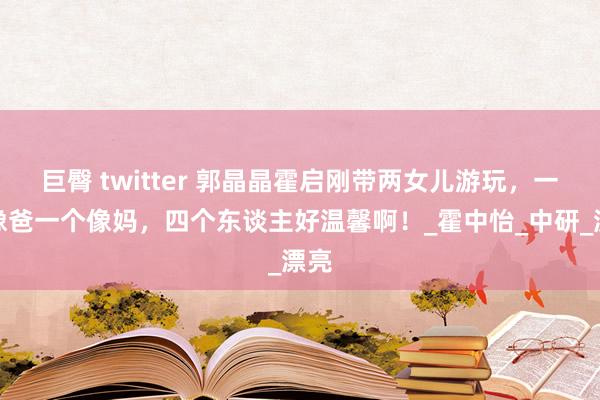 巨臀 twitter 郭晶晶霍启刚带两女儿游玩，一个像爸一个像妈，四个东谈主好温馨啊！_霍中怡_中研_漂亮