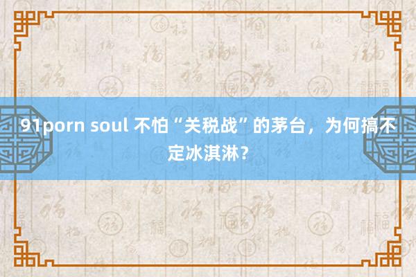 91porn soul 不怕“关税战”的茅台，为何搞不定冰淇淋？