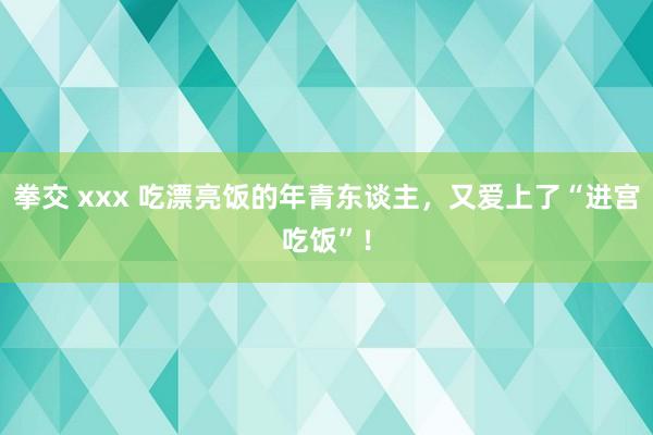 拳交 xxx 吃漂亮饭的年青东谈主，又爱上了“进宫吃饭”！
