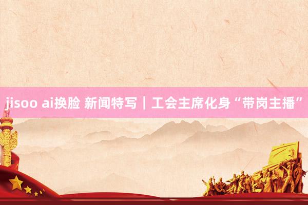 jisoo ai换脸 新闻特写｜工会主席化身“带岗主播”