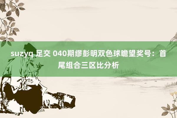 suzyq 足交 040期缪彭明双色球瞻望奖号：首尾组合三区比分析
