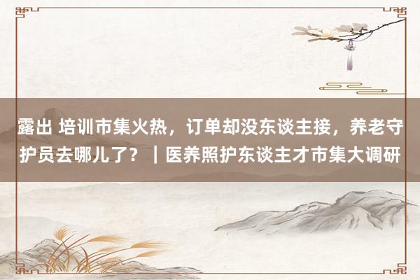 露出 培训市集火热，订单却没东谈主接，养老守护员去哪儿了？｜医养照护东谈主才市集大调研