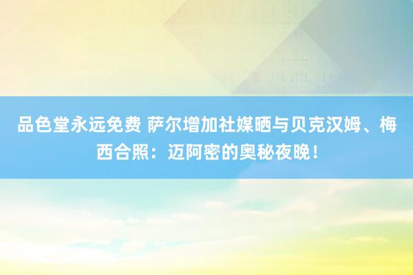 品色堂永远免费 萨尔增加社媒晒与贝克汉姆、梅西合照：迈阿密的奥秘夜晚！