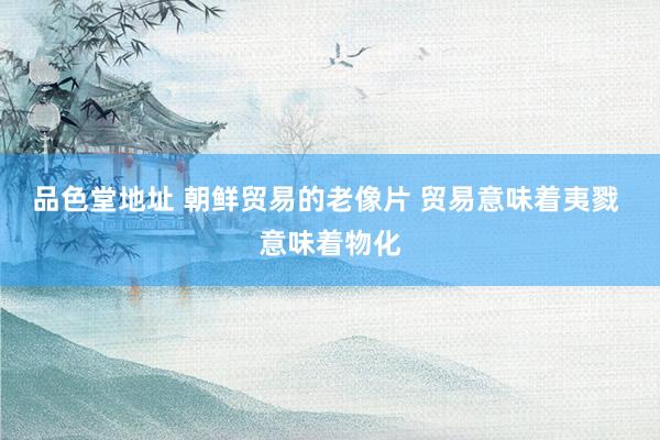 品色堂地址 朝鲜贸易的老像片 贸易意味着夷戮 意味着物化