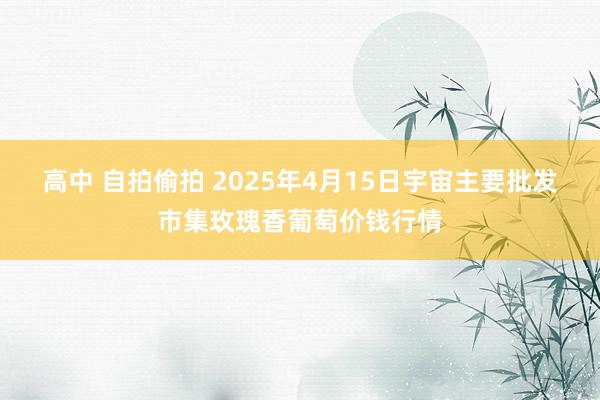 高中 自拍偷拍 2025年4月15日宇宙主要批发市集玫瑰香葡萄价钱行情