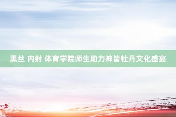 黑丝 内射 体育学院师生助力神皆牡丹文化盛宴