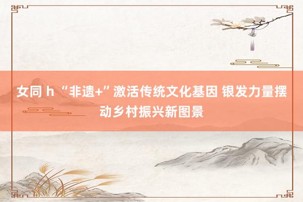 女同 h “非遗+”激活传统文化基因 银发力量摆动乡村振兴新图景