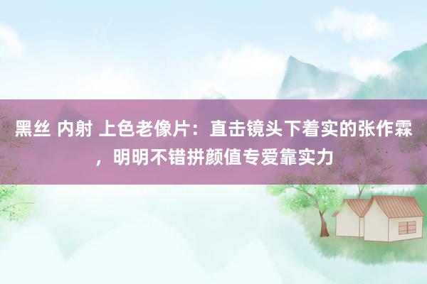 黑丝 内射 上色老像片：直击镜头下着实的张作霖，明明不错拼颜值专爱靠实力