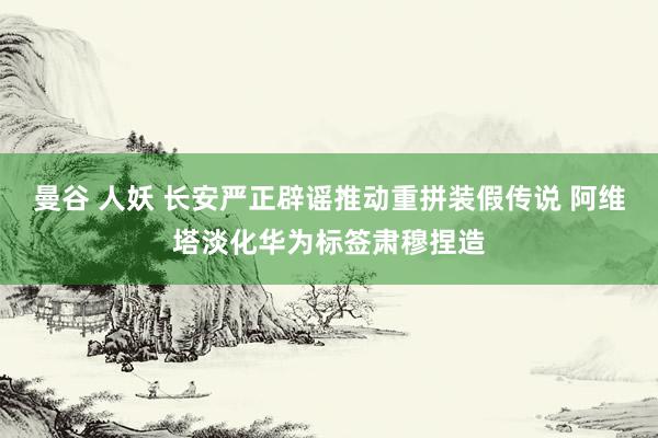 曼谷 人妖 长安严正辟谣推动重拼装假传说 阿维塔淡化华为标签肃穆捏造