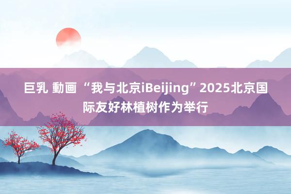 巨乳 動画 “我与北京iBeijing”2025北京国际友好林植树作为举行
