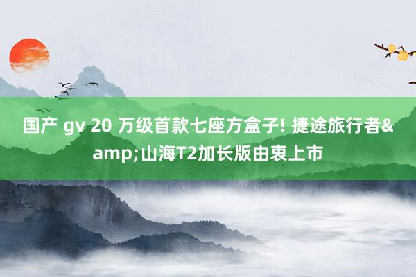 国产 gv 20 万级首款七座方盒子! 捷途旅行者&山海T2加长版由衷上市