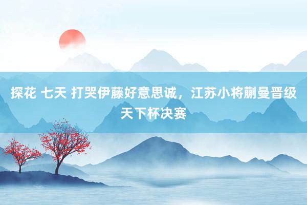 探花 七天 打哭伊藤好意思诚，江苏小将蒯曼晋级天下杯决赛