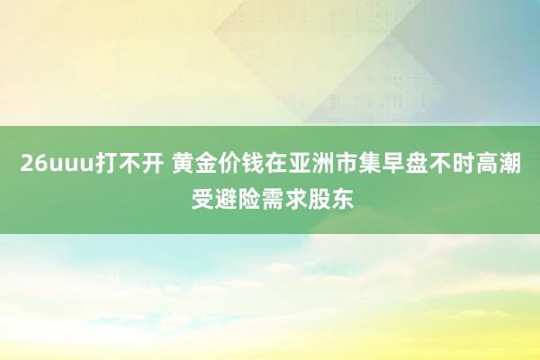 26uuu打不开 黄金价钱在亚洲市集早盘不时高潮 受避险需求股东