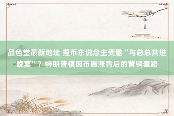 品色堂最新地址 捏币东说念主受邀“与总总共进晚宴”？特朗普模因币暴涨背后的营销套路