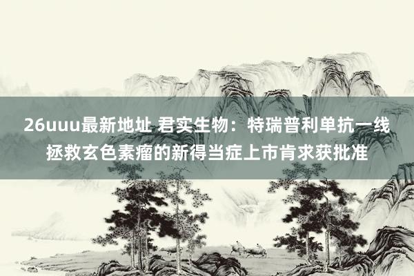26uuu最新地址 君实生物：特瑞普利单抗一线拯救玄色素瘤的新得当症上市肯求获批准