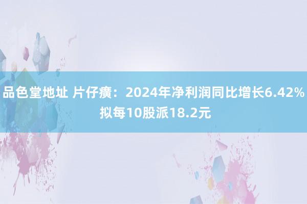品色堂地址 片仔癀：2024年净利润同比增长6.42% 拟每10股派18.2元