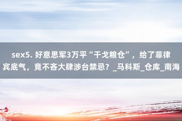 sex5. 好意思军3万平“干戈粮仓”，给了菲律宾底气，竟不吝大肆涉台禁忌？_马科斯_仓库_南海
