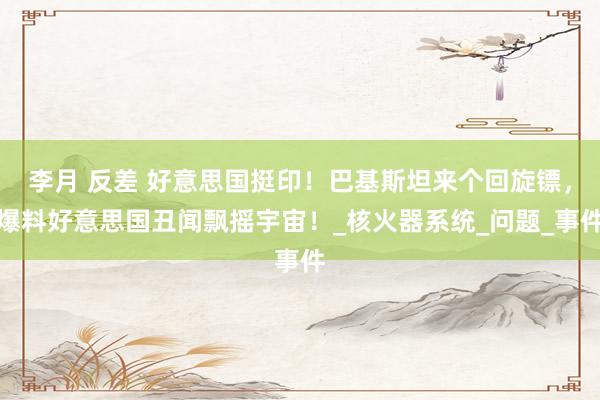 李月 反差 好意思国挺印！巴基斯坦来个回旋镖，爆料好意思国丑闻飘摇宇宙！_核火器系统_问题_事件
