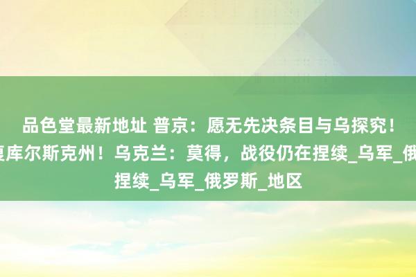 品色堂最新地址 普京：愿无先决条目与乌探究！俄称已规复库尔斯克州！乌克兰：莫得，战役仍在捏续_乌军_俄罗斯_地区