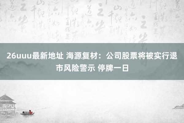 26uuu最新地址 海源复材：公司股票将被实行退市风险警示 停牌一日