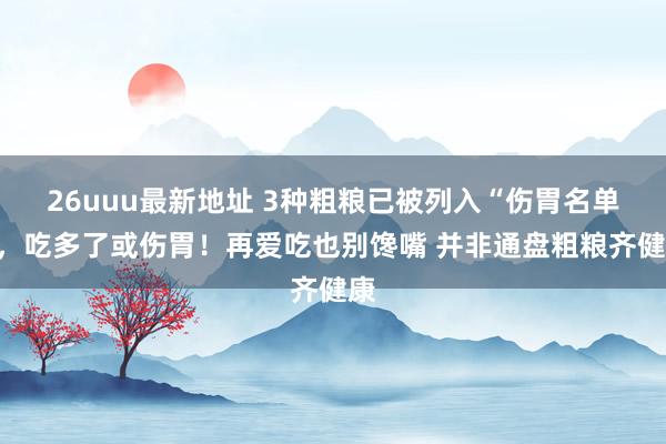 26uuu最新地址 3种粗粮已被列入“伤胃名单”，吃多了或伤胃！再爱吃也别馋嘴 并非通盘粗粮齐健康