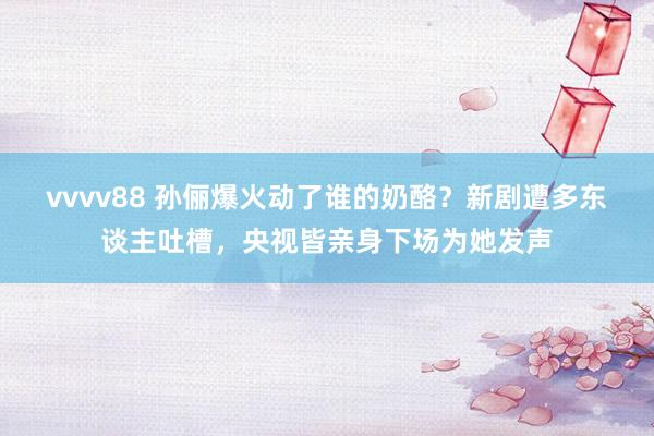 vvvv88 孙俪爆火动了谁的奶酪？新剧遭多东谈主吐槽，央视皆亲身下场为她发声