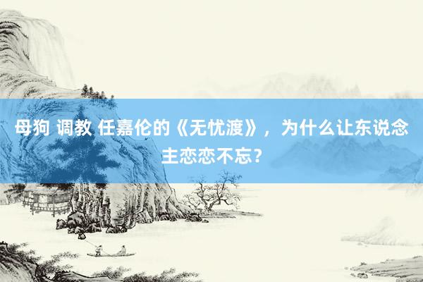 母狗 调教 任嘉伦的《无忧渡》，为什么让东说念主恋恋不忘？