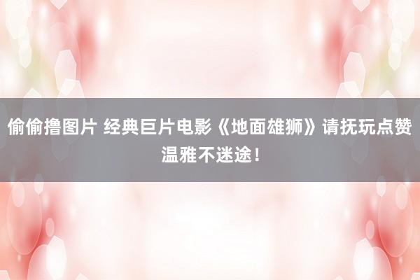 偷偷撸图片 经典巨片电影《地面雄狮》请抚玩点赞温雅不迷途！