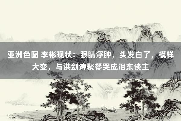 亚洲色图 李彬现状：眼睛浮肿，头发白了，模样大变，与洪剑涛聚餐哭成泪东谈主
