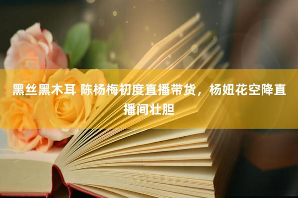 黑丝黑木耳 陈杨梅初度直播带货，杨妞花空降直播间壮胆