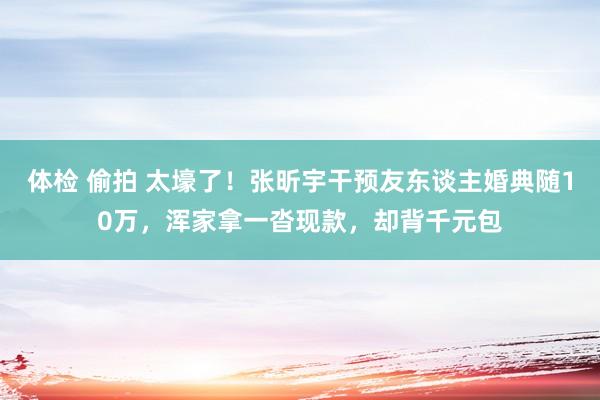 体检 偷拍 太壕了！张昕宇干预友东谈主婚典随10万，浑家拿一沓现款，却背千元包