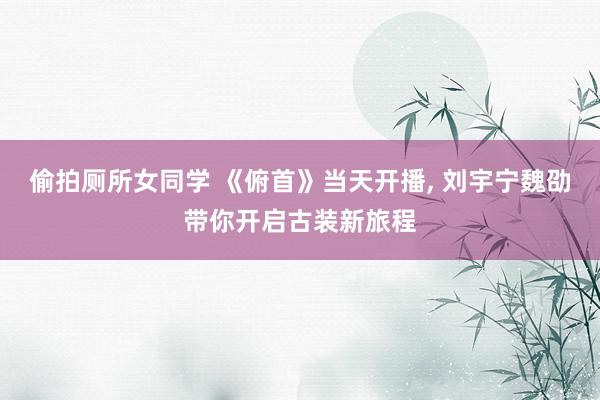 偷拍厕所女同学 《俯首》当天开播， 刘宇宁魏劭带你开启古装新旅程