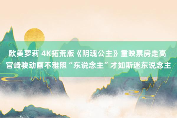 欧美萝莉 4K拓荒版《阴魂公主》重映票房走高 宫崎骏动画不雅照“东说念主”才如斯迷东说念主
