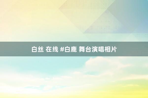 白丝 在线 #白鹿 舞台演唱相片