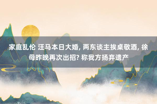 家庭乱伦 汪马本日大婚， 两东谈主挨桌敬酒， 徐母昨晚再次出招? 称我方扬弃遗产