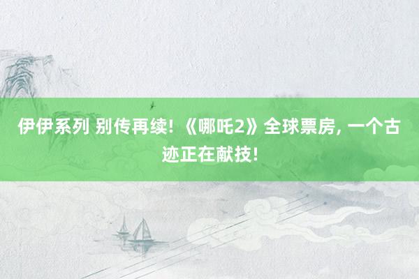 伊伊系列 别传再续! 《哪吒2》全球票房， 一个古迹正在献技!