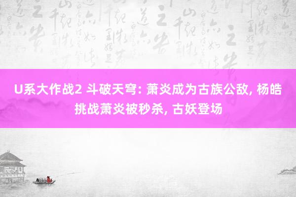 U系大作战2 斗破天穹: 萧炎成为古族公敌， 杨皓挑战萧炎被秒杀， 古妖登场