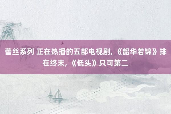 蕾丝系列 正在热播的五部电视剧， 《韶华若锦》排在终末， 《低头》只可第二