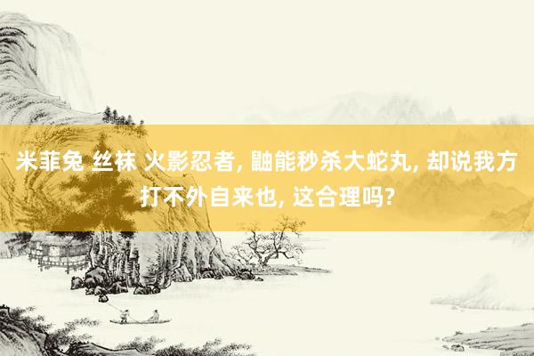 米菲兔 丝袜 火影忍者， 鼬能秒杀大蛇丸， 却说我方打不外自来也， 这合理吗?