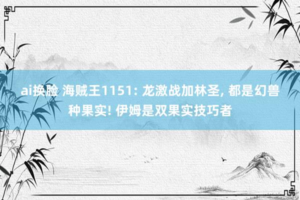 ai换脸 海贼王1151: 龙激战加林圣， 都是幻兽种果实! 伊姆是双果实技巧者