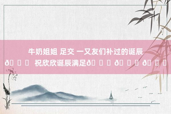 牛奶姐姐 足交 一又友们补过的诞辰🎂 祝欣欣诞辰满足🎊🎁🎈