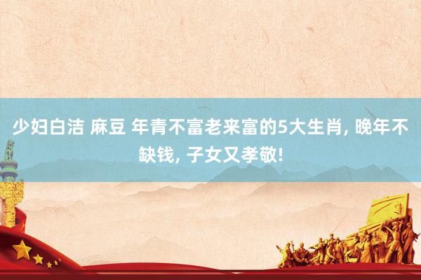 少妇白洁 麻豆 年青不富老来富的5大生肖， 晚年不缺钱， 子女又孝敬!