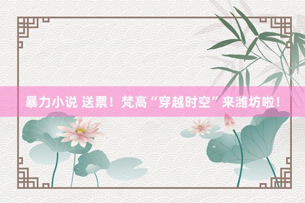暴力小说 送票！梵高“穿越时空”来潍坊啦！