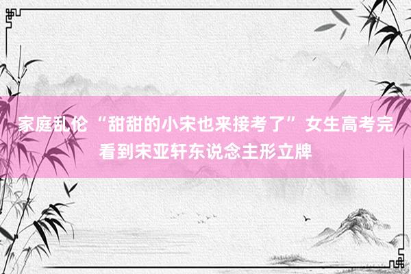 家庭乱伦 “甜甜的小宋也来接考了” 女生高考完看到宋亚轩东说念主形立牌