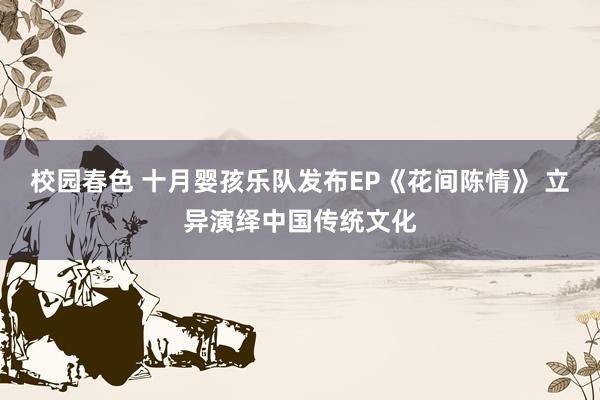 校园春色 十月婴孩乐队发布EP《花间陈情》 立异演绎中国传统文化