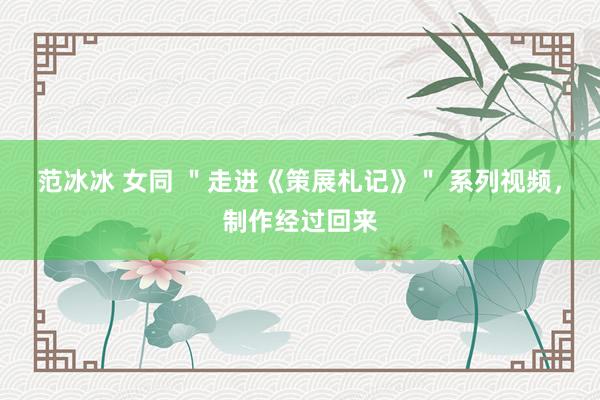 范冰冰 女同 ＂走进《策展札记》＂ 系列视频，制作经过回来